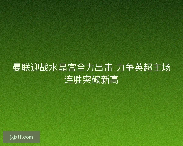 曼联迎战水晶宫全力出击 力争英超主场连胜突破新高