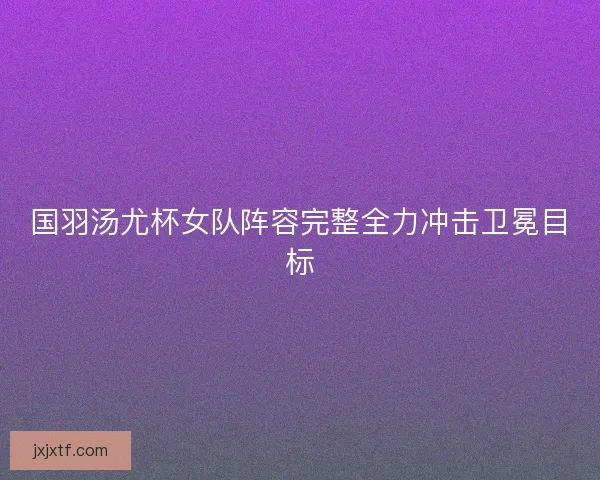 国羽汤尤杯女队阵容完整全力冲击卫冕目标