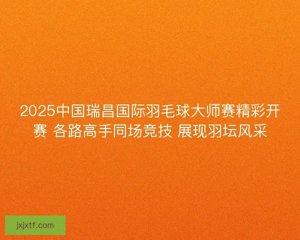 2025中国瑞昌国际羽毛球大师赛精彩开赛 各路高手同场竞技 展现羽坛风采