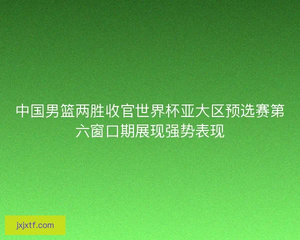 中国男篮两胜收官世界杯亚大区预选赛第六窗口期展现强势表现
