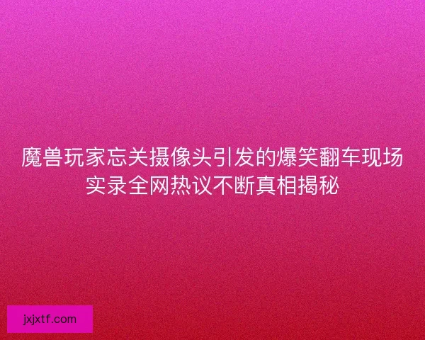 魔兽玩家忘关摄像头引发的爆笑翻车现场实录全网热议不断真相揭秘