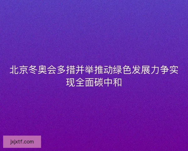 北京冬奥会多措并举推动绿色发展力争实现全面碳中和