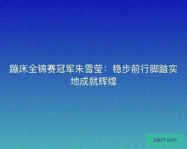 蹦床全锦赛冠军朱雪莹：稳步前行脚踏实地成就辉煌