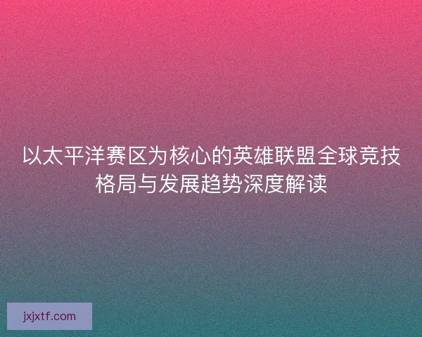以太平洋赛区为核心的英雄联盟全球竞技格局与发展趋势深度解读