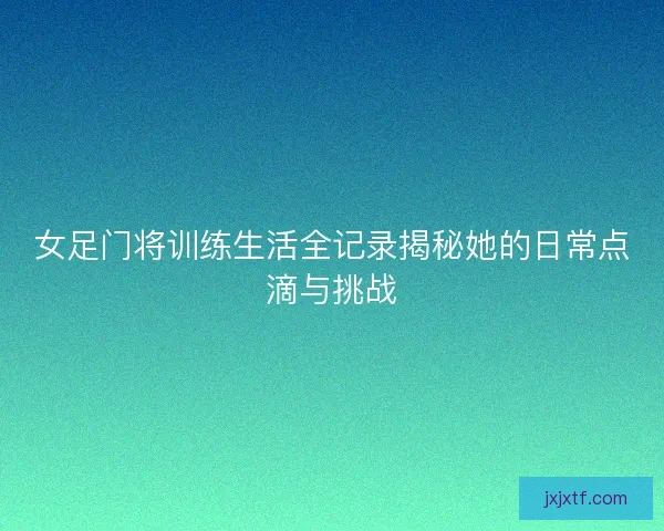 女足门将训练生活全记录揭秘她的日常点滴与挑战