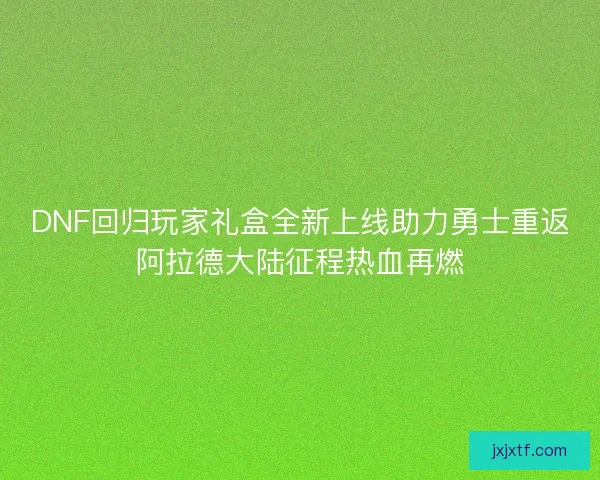 DNF回归玩家礼盒全新上线助力勇士重返阿拉德大陆征程热血再燃